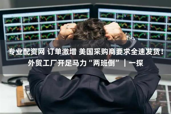 专业配资网 订单激增 美国采购商要求全速发货！外贸工厂开足马力“两班倒”︱一探