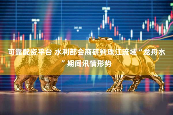 可靠配资平台 水利部会商研判珠江流域“龙舟水”期间汛情形势