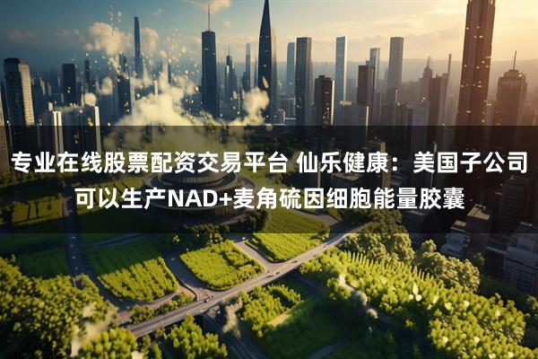 专业在线股票配资交易平台 仙乐健康：美国子公司可以生产NAD+麦角硫因细胞能量胶囊