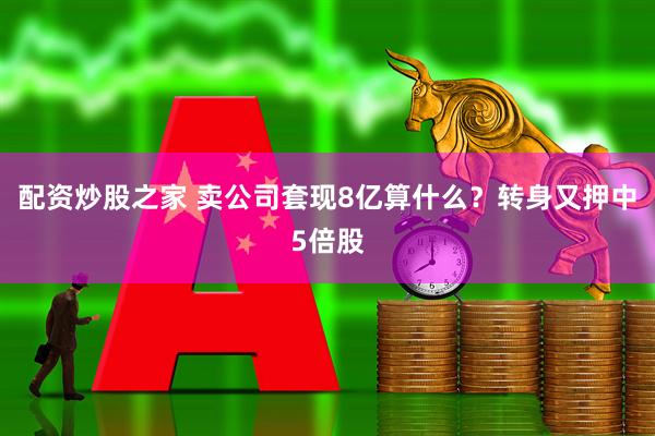 配资炒股之家 卖公司套现8亿算什么？转身又押中5倍股