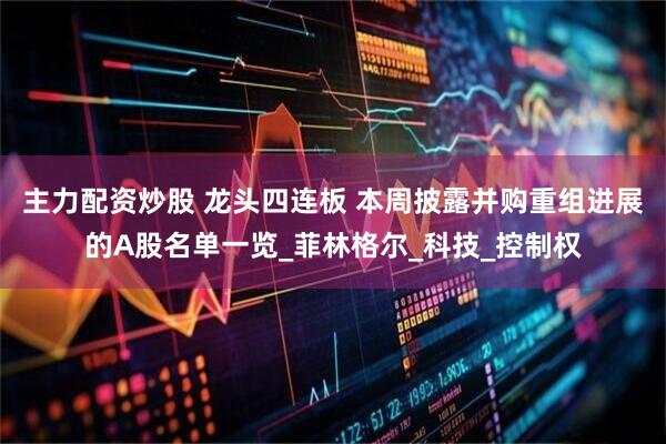 主力配资炒股 龙头四连板 本周披露并购重组进展的A股名单一览_菲林格尔_科技_控制权