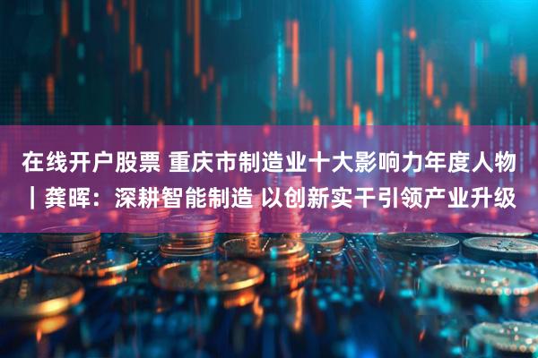 在线开户股票 重庆市制造业十大影响力年度人物｜龚晖：深耕智能制造 以创新实干引领产业升级