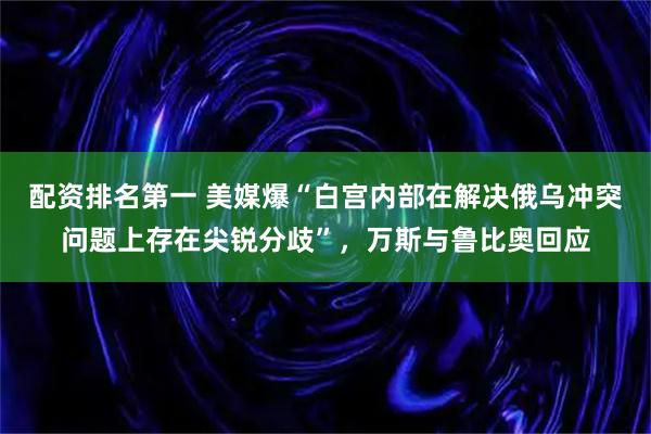 配资排名第一 美媒爆“白宫内部在解决俄乌冲突问题上存在尖锐分歧”，万斯与鲁比奥回应