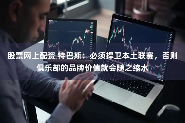 股票网上配资 特巴斯：必须捍卫本土联赛，否则俱乐部的品牌价值就会随之缩水