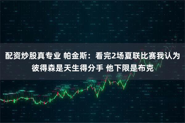 配资炒股真专业 帕金斯：看完2场夏联比赛我认为彼得森是天生得分手 他下限是布克
