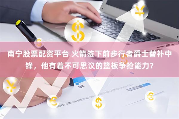 南宁股票配资平台 火箭签下前步行者爵士替补中锋，他有着不可思议的篮板争抢能力？