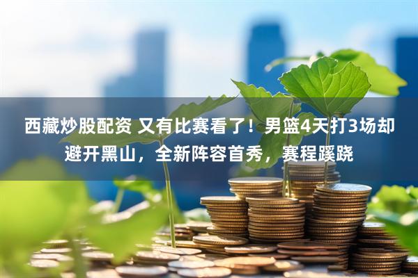 西藏炒股配资 又有比赛看了！男篮4天打3场却避开黑山，全新阵容首秀，赛程蹊跷